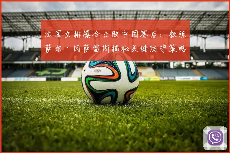 法国女排爆冷击败中国赛后，教练萨尔·冈萨雷斯揭秘关键防守策略