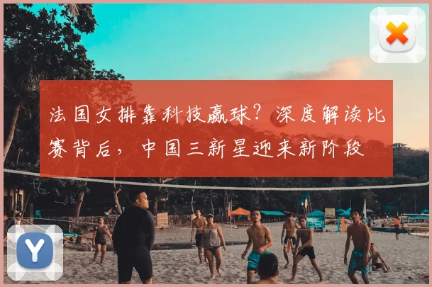 法国女排靠科技赢球？深度解读比赛背后，中国三新星迎来新阶段